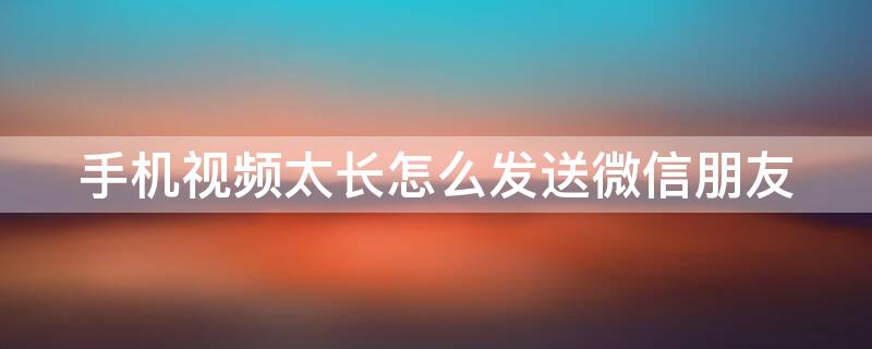 手机视频太长怎么发送微信朋友（手机视频太长怎么发送微信朋友圈）