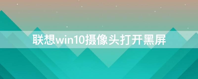 联想win10摄像头打开黑屏（联想win10摄像头打开黑屏.显示找不到相机是怎么回事）