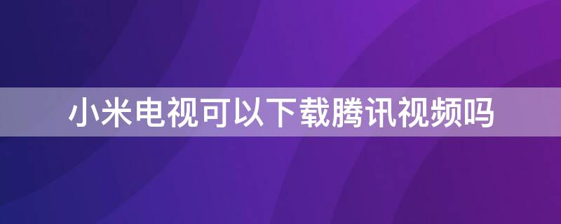 小米电视可以下载腾讯视频吗（小米电视可以下载腾讯视频吗?）