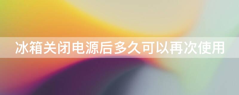 冰箱关闭电源后多久可以再次使用 冰箱关了电源多久可以打开