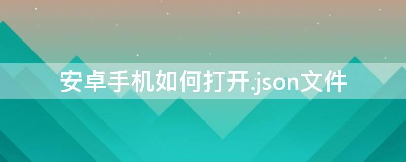 安卓手机如何打开.json文件 安卓手机怎么打开json文件