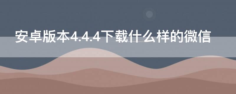 安卓版本4.4.4下载什么样的微信 适合安卓4.4.4的微信版本下载