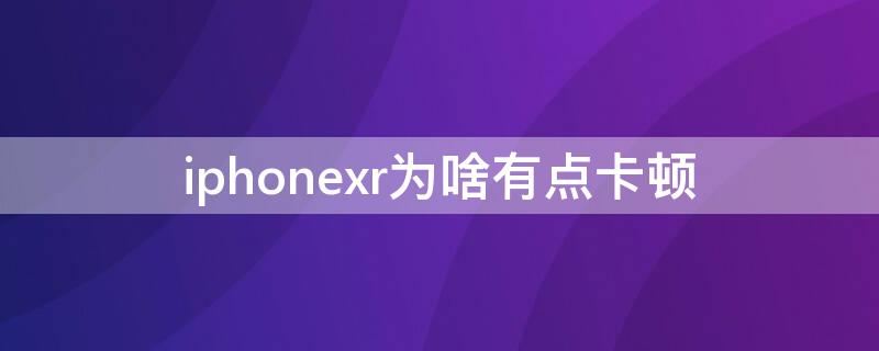 iPhonexr为啥有点卡顿 iphonexr很卡是什么原因