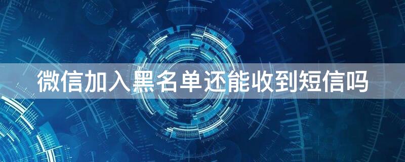 微信加入黑名单还能收到短信吗（微信添加黑名单还能收到信息吗）