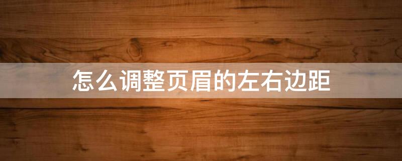 怎么调整页眉的左右边距 怎么设置页眉的左右页边距