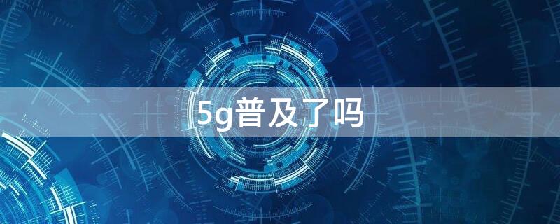 5g普及了吗 5g普及了吗2021