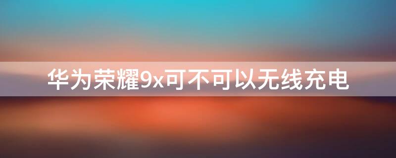 华为荣耀9x可不可以无线充电 华为荣耀9X支持无线充电吗?