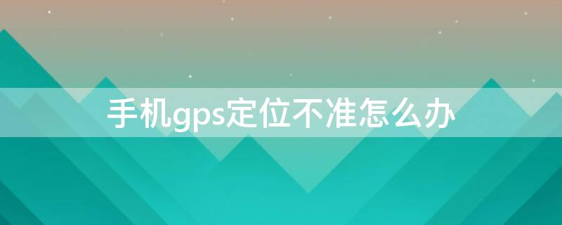 手机gps定位不准怎么办 手机的gps定位不准怎么办