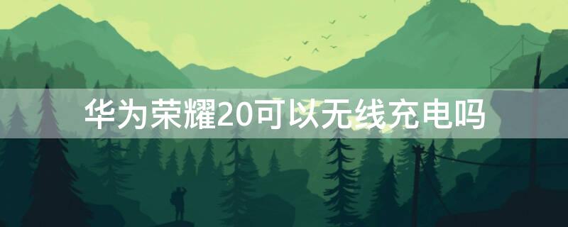 华为荣耀20可以无线充电吗 华为荣耀20支持无线充电吗