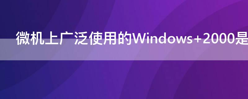 微机上广泛使用的Windows（微机上广泛使用的windows是多任务操作系统）