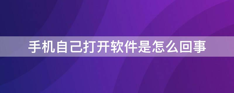 手机自己打开软件是怎么回事 手机会自己打开软件是怎么回事