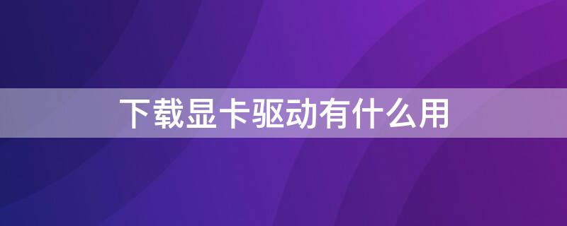 下载显卡驱动有什么用 显卡要下载驱动吗