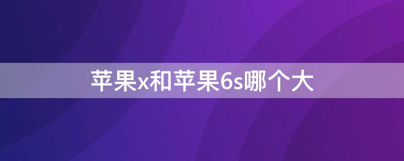 iPhonex和iPhone6s哪个大 iphone6s和iphonexs大小