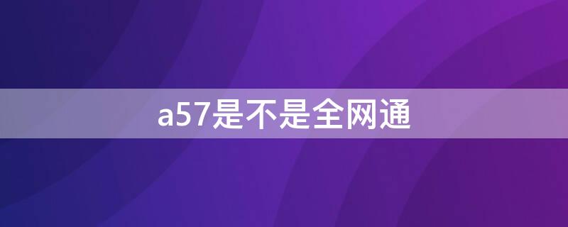 a57是不是全网通 a57是全网通吗