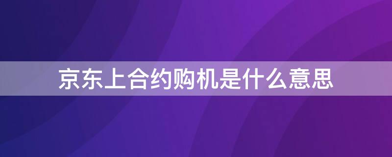 京东上合约购机是什么意思 京东购买合约机什么意思