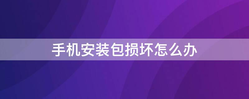 手机安装包损坏怎么办 手机安装显示安装包损坏