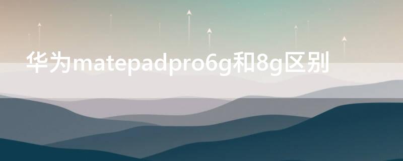 华为matepadpro6g和8g区别 华为matepadpro 6g和8g区别大吗