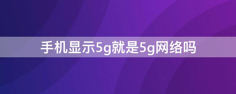 手机显示5g就是5g网络吗（手机上显示5g就表示用的是5g吗）