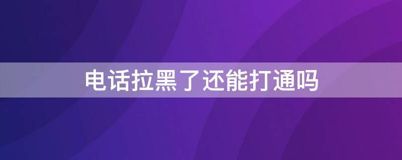 电话拉黑了还能打通吗 电话拉黑了还能打通吗?