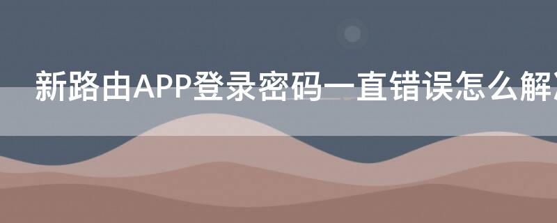 新路由APP登录密码一直错误怎么解决（新路由器设置了密码却连不上）