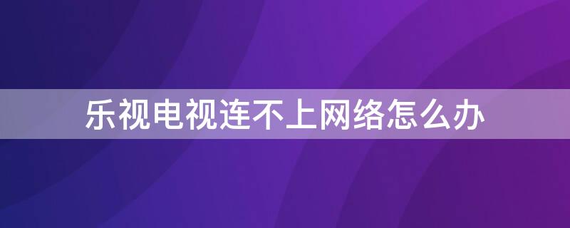 乐视电视连不上网络怎么办 乐视电视连上网络怎么看不了电视