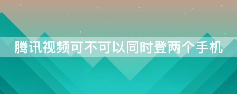 腾讯视频可不可以同时登两个手机（腾讯视频可以同时在两个手机登录吗）