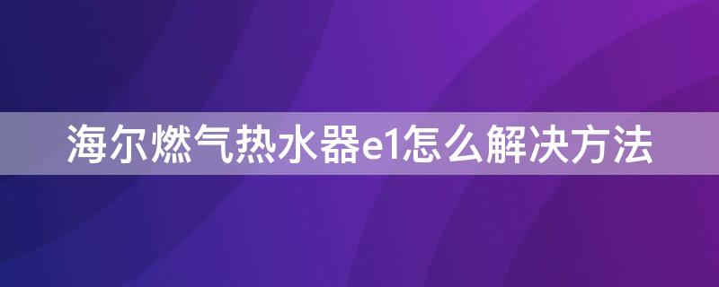 海尔燃气热水器e1怎么解决方法 海尔天然气热水器e1怎么解决