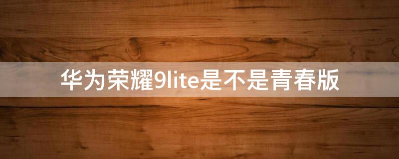 华为荣耀9lite是不是青春版（华为荣耀9i和华为荣耀9青春版）