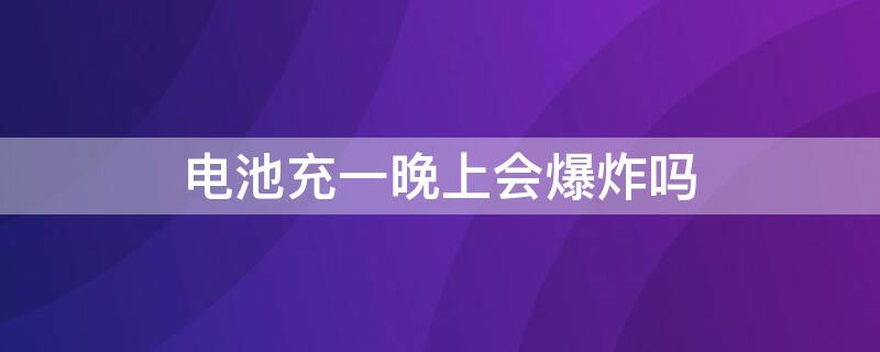 电池充一晚上会爆炸吗（晚上充电一晚会爆炸吗）