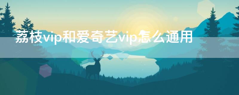 荔枝vip和爱奇艺vip怎么通用（荔枝会员和爱奇艺会员是什么关系）