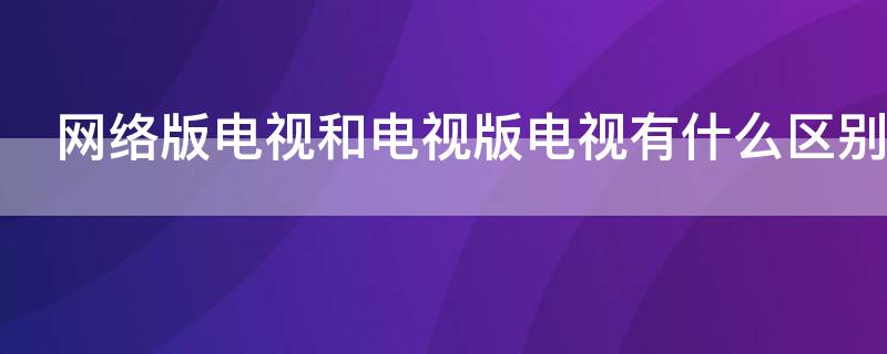 网络版电视和电视版电视有什么区别（电视版的电视和网络版的电视有什么区别）