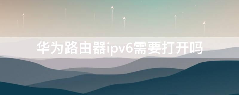 华为路由器ipv6需要打开吗 华为路由ipv6关闭还是开启