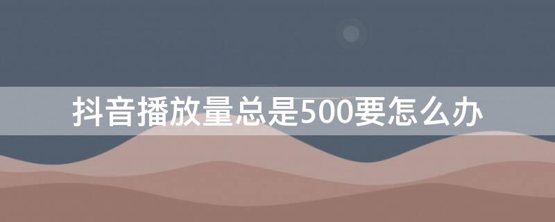 抖音播放量总是500要怎么办 抖音视频播放量一直在500左右怎么办