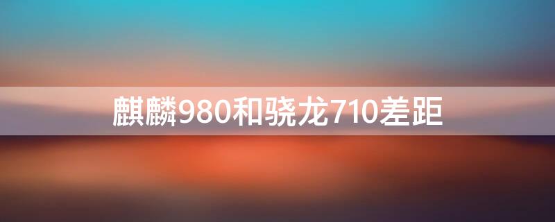 麒麟980和骁龙710差距（麒麟980与骁龙710对比）