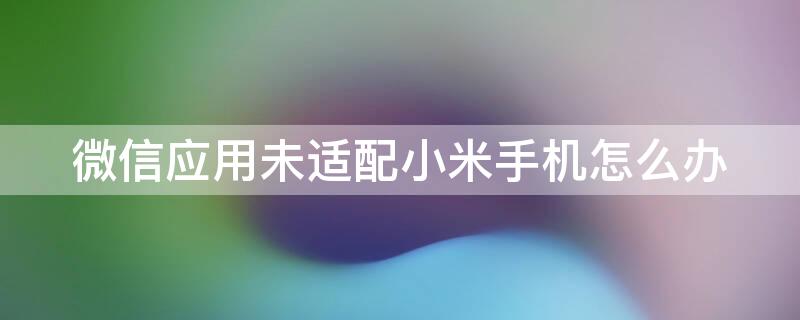 微信应用未适配小米手机怎么办（微信该应用未适配小米手机怎么办）