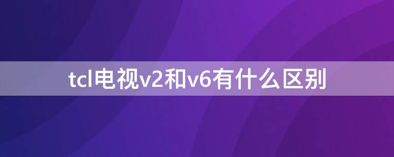 tcl电视v2和v6有什么区别（tcl电视v2和v6哪个好）