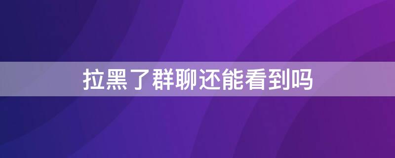 拉黑了群聊还能看到吗 拉黑了能看到群聊消息吗