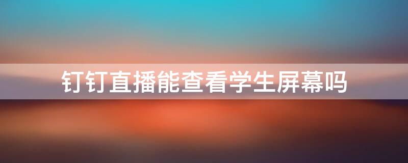 钉钉直播能查看学生屏幕吗（钉钉直播能看到学生观看时间吗）
