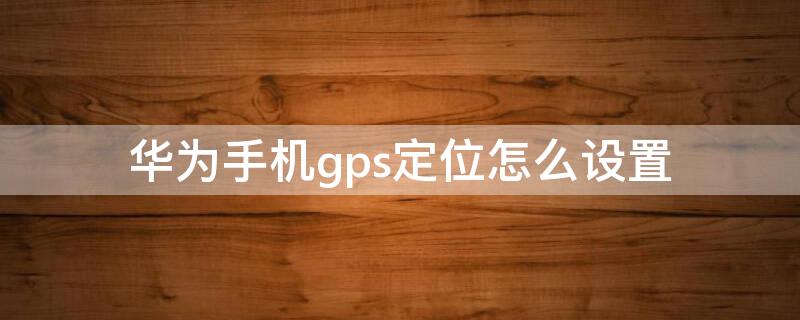 华为手机gps定位怎么设置 华为手机gps定位怎么设置方法