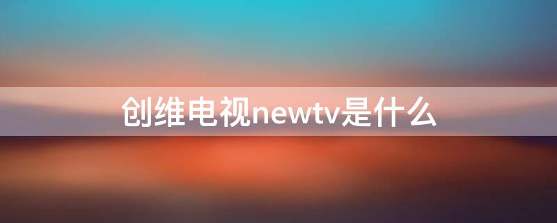 创维电视newtv是什么 创维tv是什么品牌电视