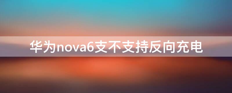 华为nova6支不支持反向充电（华为nova6可不可以反向充电）