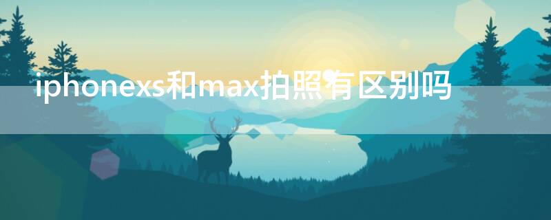 iPhonexs和max拍照有区别吗（iphone xs和max拍照能力一样的吗）