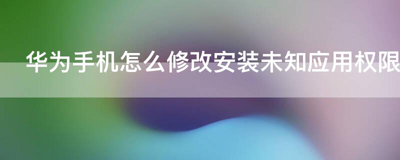 华为手机怎么修改安装未知应用权限 怎样修改安装未知应用权限