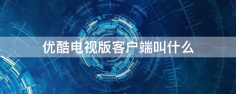 优酷电视版客户端叫什么 优酷电视版本是什么