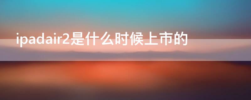 ipadair2是什么时候上市的 ipadair2是什么时候发布的