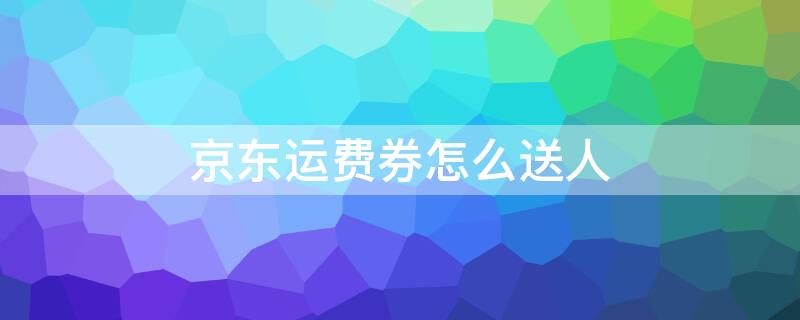 京东运费券怎么送人 京东运费券可以送人