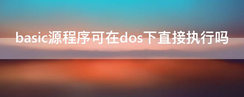 basic源程序可在dos下直接执行吗（用basic语言编写的源程序是系统软件吗）