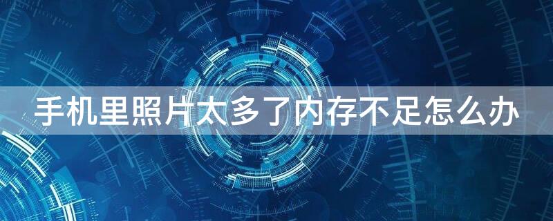 手机里照片太多了内存不足怎么办（手机图片太多内存不够用怎么办）