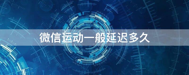 微信运动一般延迟多久 微信运动会延迟几个小时吗