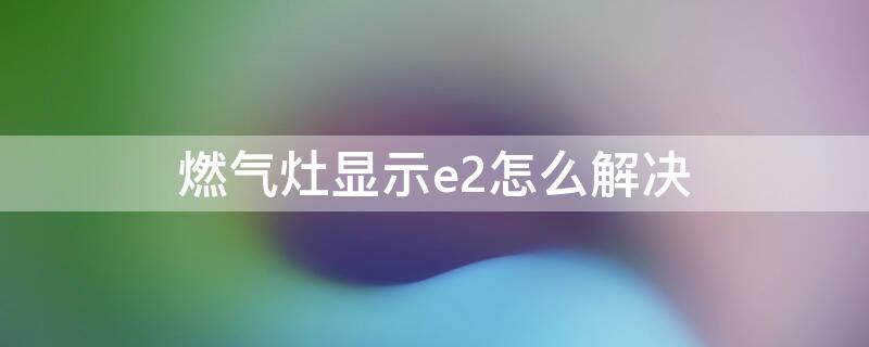 燃气灶显示e2怎么解决 燃气灶e2故障怎么解决